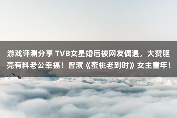 游戏评测分享 TVB女星婚后被网友偶遇，大赞躯壳有料老公幸福！曾演《蜜桃老到时》女主童年！