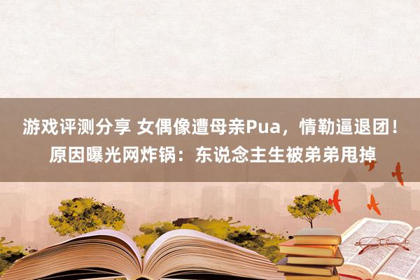 游戏评测分享 女偶像遭母亲Pua，情勒逼退团！ 原因曝光网炸锅：东说念主生被弟弟甩掉