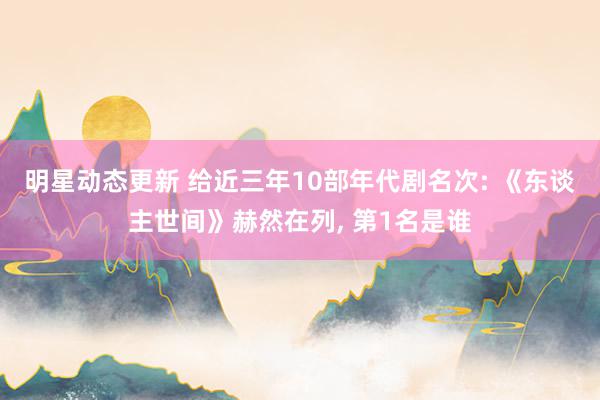 明星动态更新 给近三年10部年代剧名次: 《东谈主世间》赫然在列, 第1名是谁