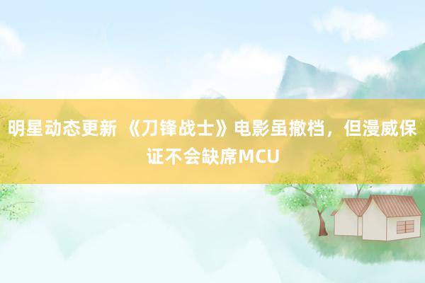 明星动态更新 《刀锋战士》电影虽撤档，但漫威保证不会缺席MCU