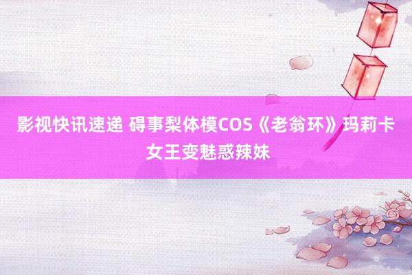 影视快讯速递 碍事梨体模COS《老翁环》玛莉卡 女王变魅惑辣妹