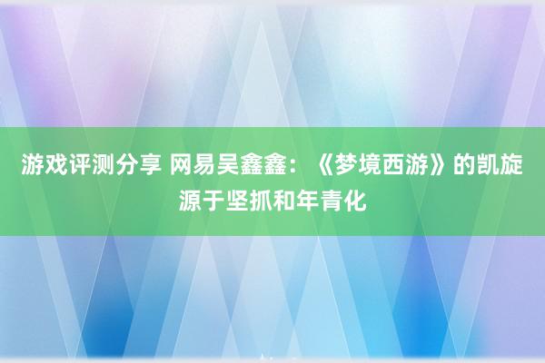 游戏评测分享 网易吴鑫鑫：《梦境西游》的凯旋源于坚抓和年青化