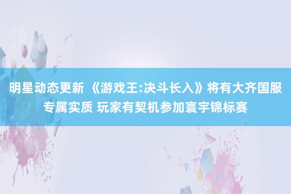 明星动态更新 《游戏王:决斗长入》将有大齐国服专属实质 玩家有契机参加寰宇锦标赛