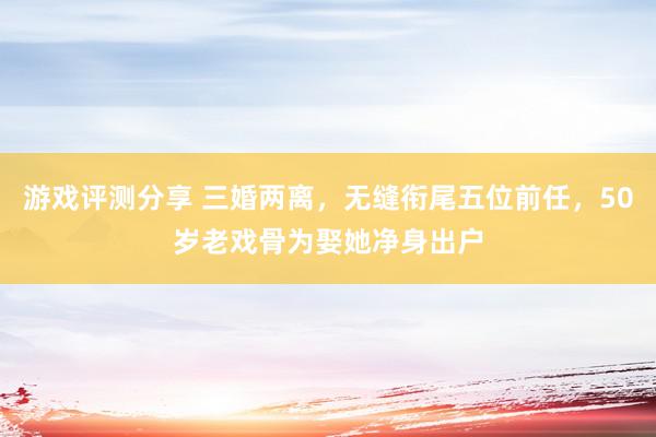 游戏评测分享 三婚两离，无缝衔尾五位前任，50岁老戏骨为娶她净身出户