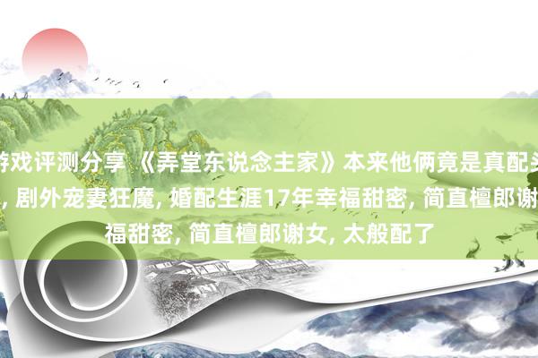 游戏评测分享 《弄堂东说念主家》本来他俩竟是真配头, 剧里凤凰男, 剧外宠妻狂魔, 婚配生涯17年幸福甜密, 简直檀郎谢女, 太般配了