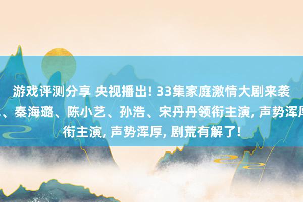 游戏评测分享 央视播出! 33集家庭激情大剧来袭, 张嘉益、闫妮、秦海璐、陈小艺、孙浩、宋丹丹领衔主演, 声势浑厚, 剧荒有解了!