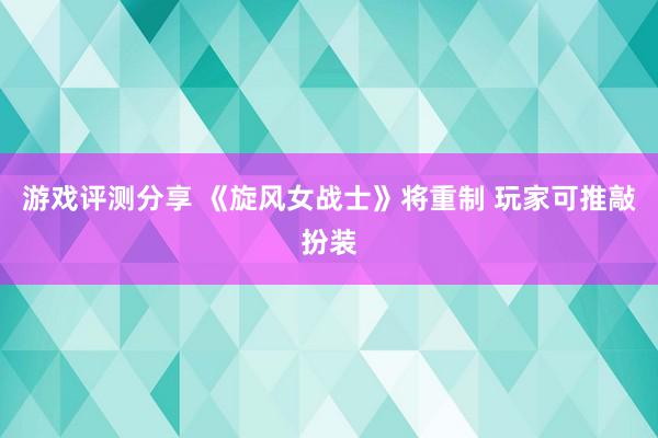 游戏评测分享 《旋风女战士》将重制 玩家可推敲扮装