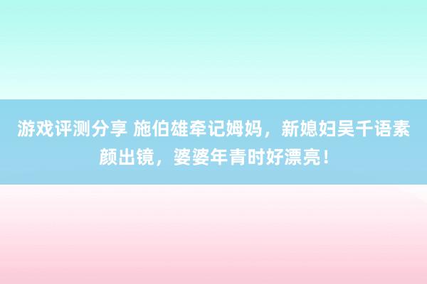 游戏评测分享 施伯雄牵记姆妈，新媳妇吴千语素颜出镜，婆婆年青时好漂亮！