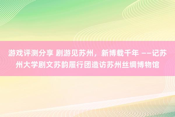 游戏评测分享 剧游见苏州，新博载千年 ——记苏州大学剧文苏韵履行团造访苏州丝绸博物馆