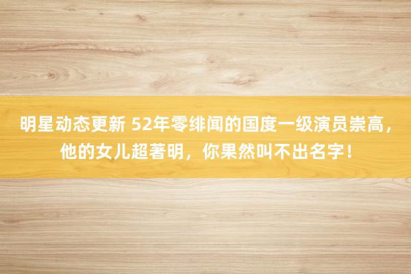 明星动态更新 52年零绯闻的国度一级演员崇高，他的女儿超著明，你果然叫不出名字！