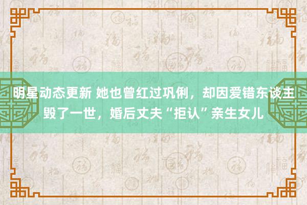 明星动态更新 她也曾红过巩俐，却因爱错东谈主毁了一世，婚后丈夫“拒认”亲生女儿