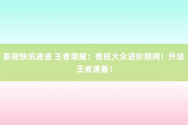 影视快讯速递 王者荣耀：鲁班大众进阶期间！升级王者速看！