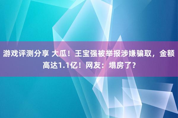 游戏评测分享 大瓜！王宝强被举报涉嫌骗取，金额高达1.1亿！网友：塌房了？