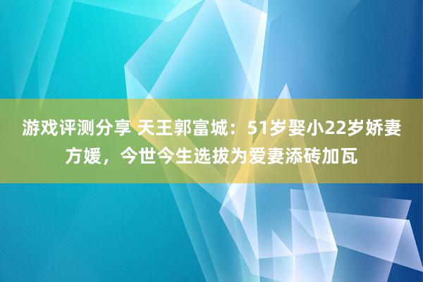 游戏评测分享 天王郭富城：51岁娶小22岁娇妻方媛，今世今生选拔为爱妻添砖加瓦