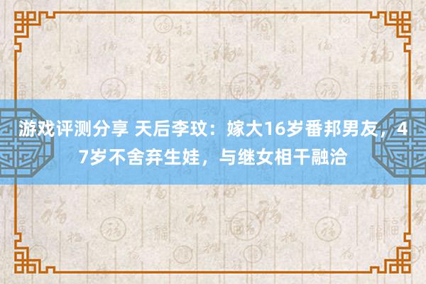 游戏评测分享 天后李玟：嫁大16岁番邦男友，47岁不舍弃生娃，与继女相干融洽