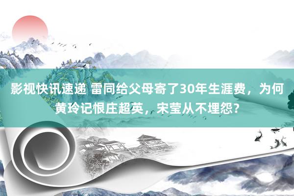 影视快讯速递 雷同给父母寄了30年生涯费，为何黄玲记恨庄超英，宋莹从不埋怨？