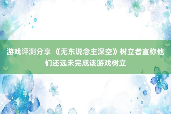 游戏评测分享 《无东说念主深空》树立者宣称他们还远未完成该游戏树立