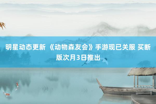 明星动态更新 《动物森友会》手游现已关服 买断版次月3日推出