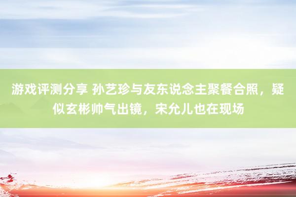 游戏评测分享 孙艺珍与友东说念主聚餐合照，疑似玄彬帅气出镜，宋允儿也在现场