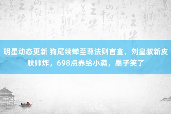 明星动态更新 狗尾续蝉至尊法则官宣，刘皇叔新皮肤帅炸，698点券给小满，墨子笑了