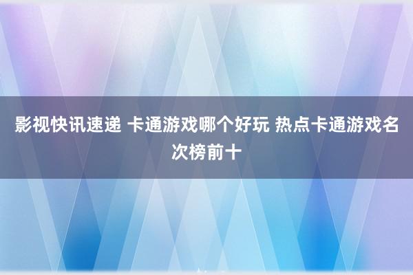 影视快讯速递 卡通游戏哪个好玩 热点卡通游戏名次榜前十