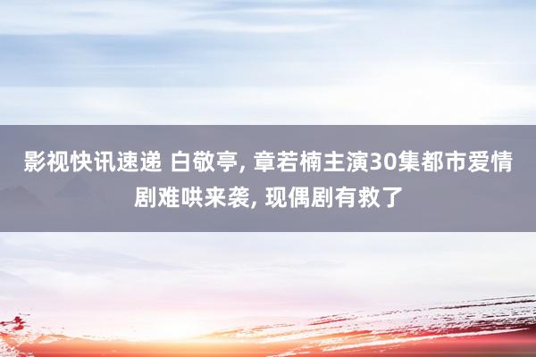 影视快讯速递 白敬亭, 章若楠主演30集都市爱情剧难哄来袭, 现偶剧有救了