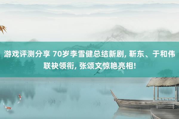 游戏评测分享 70岁李雪健总结新剧, 靳东、于和伟联袂领衔, 张颂文惊艳亮相!