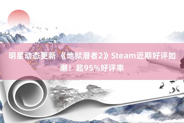 明星动态更新 《地狱潜者2》Steam近期好评如潮！超95%好评率