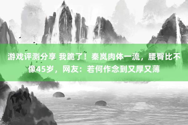 游戏评测分享 我跪了！秦岚肉体一流，腰臀比不像45岁，网友：若何作念到又厚又薄