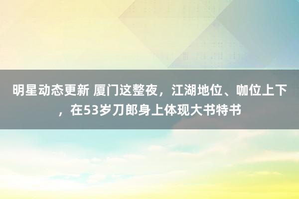 明星动态更新 厦门这整夜，江湖地位、咖位上下，在53岁刀郎身上体现大书特书