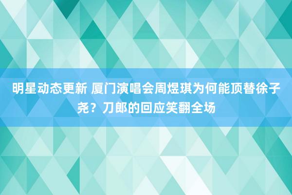 明星动态更新 厦门演唱会周煜琪为何能顶替徐子尧？刀郎的回应笑翻全场