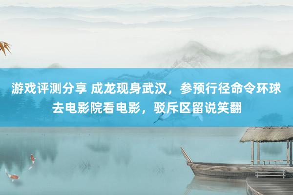 游戏评测分享 成龙现身武汉，参预行径命令环球去电影院看电影，驳斥区留说笑翻