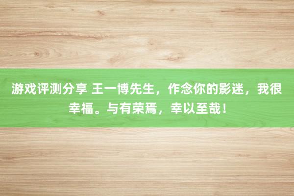 游戏评测分享 王一博先生，作念你的影迷，我很幸福。与有荣焉，幸以至哉！