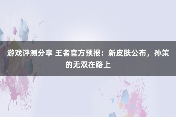 游戏评测分享 王者官方预报：新皮肤公布，孙策的无双在路上