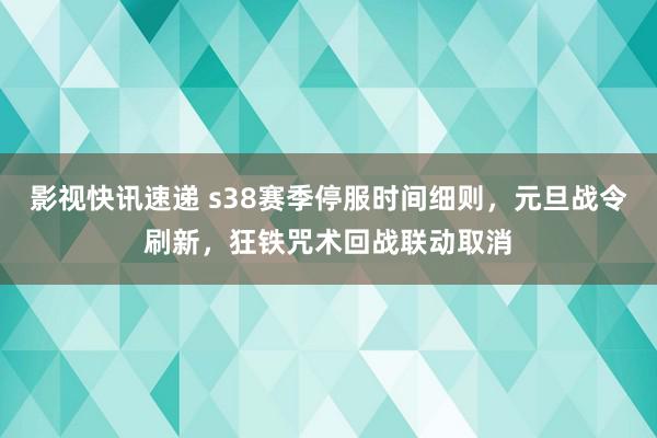 影视快讯速递 s38赛季停服时间细则，元旦战令刷新，狂铁咒术回战联动取消