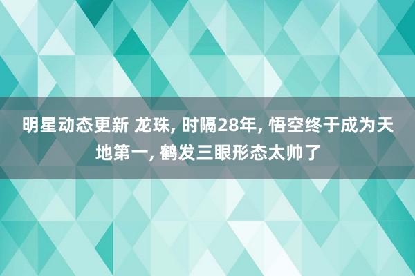 明星动态更新 龙珠, 时隔28年, 悟空终于成为天地第一, 鹤发三眼形态太帅了