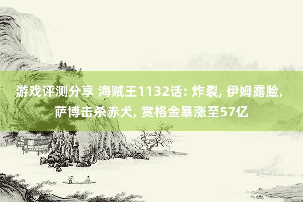 游戏评测分享 海贼王1132话: 炸裂, 伊姆露脸, 萨博击杀赤犬, 赏格金暴涨至57亿