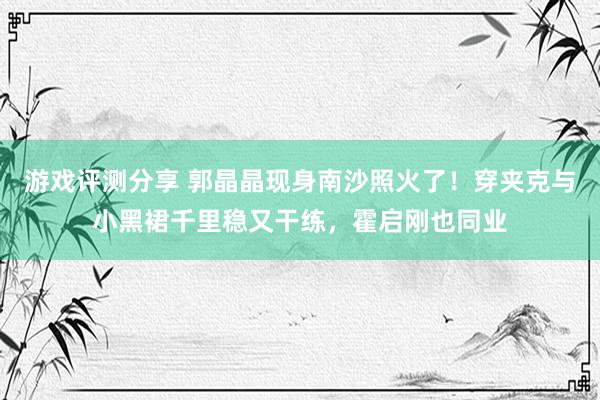 游戏评测分享 郭晶晶现身南沙照火了！穿夹克与小黑裙千里稳又干练，霍启刚也同业