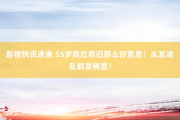 影视快讯速递 55岁陈红照旧那么好意思！头发凌乱鹤发稍显！