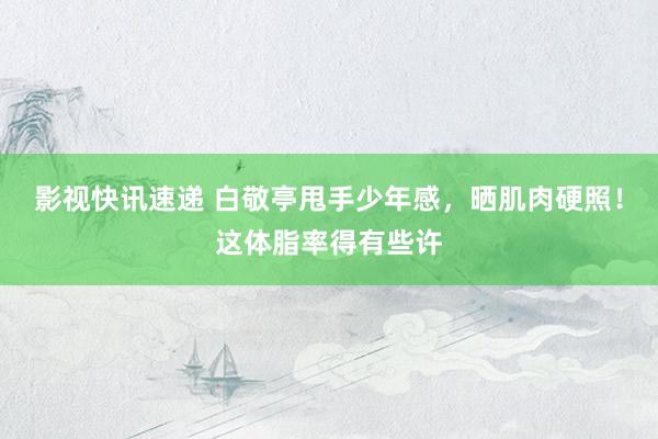 影视快讯速递 白敬亭甩手少年感，晒肌肉硬照！这体脂率得有些许