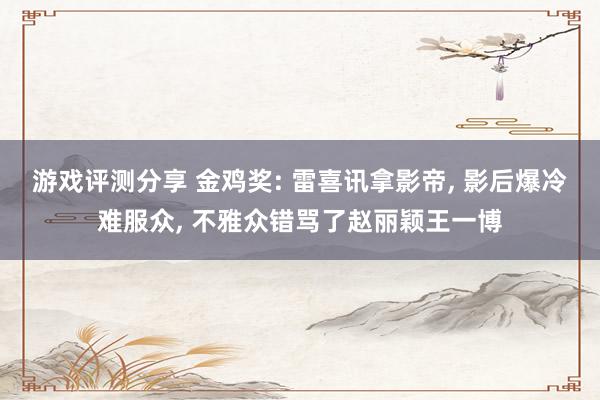 游戏评测分享 金鸡奖: 雷喜讯拿影帝, 影后爆冷难服众, 不雅众错骂了赵丽颖王一博