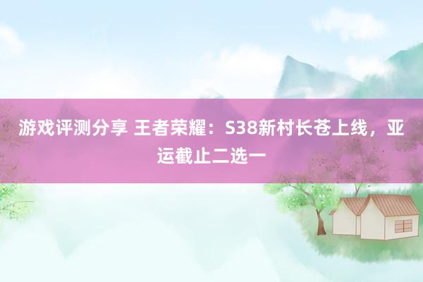 游戏评测分享 王者荣耀：S38新村长苍上线，亚运截止二选一