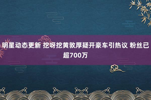 明星动态更新 挖呀挖黄敦厚疑开豪车引热议 粉丝已超700万