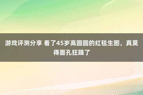 游戏评测分享 看了45岁高圆圆的红毯生图，真莫得面孔狂躁了