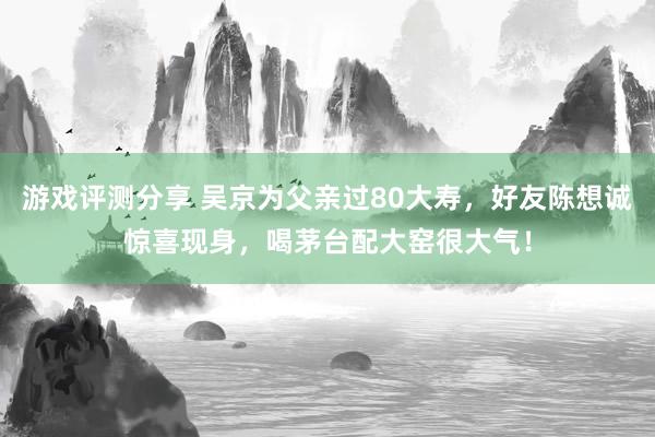 游戏评测分享 吴京为父亲过80大寿，好友陈想诚惊喜现身，喝茅台配大窑很大气！