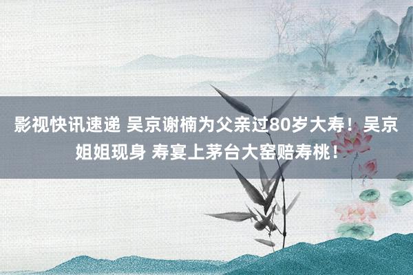 影视快讯速递 吴京谢楠为父亲过80岁大寿！吴京姐姐现身 寿宴上茅台大窑赔寿桃！