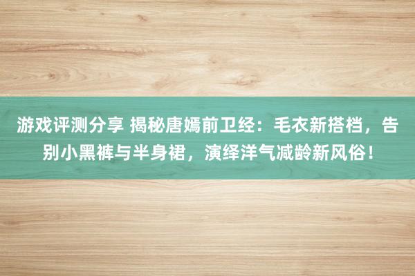 游戏评测分享 揭秘唐嫣前卫经：毛衣新搭档，告别小黑裤与半身裙，演绎洋气减龄新风俗！