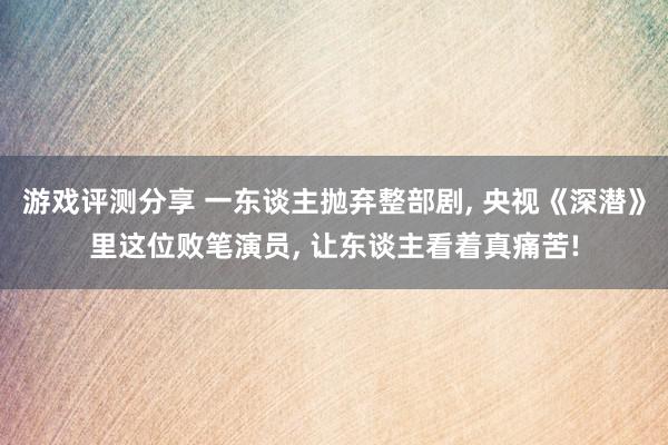 游戏评测分享 一东谈主抛弃整部剧, 央视《深潜》里这位败笔演员, 让东谈主看着真痛苦!