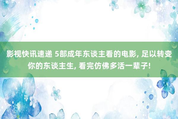 影视快讯速递 5部成年东谈主看的电影, 足以转变你的东谈主生, 看完仿佛多活一辈子!