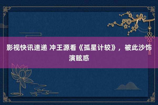 影视快讯速递 冲王源看《孤星计较》，被此沙饰演眩惑